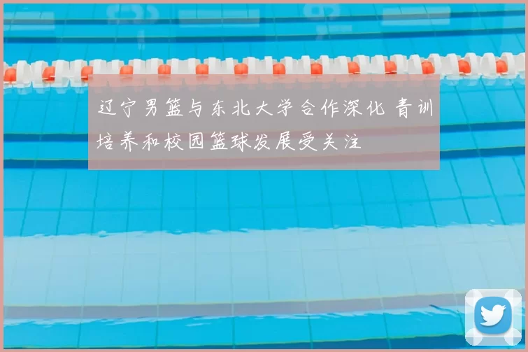 辽宁男篮与东北大学合作深化 青训培养和校园篮球发展受关注