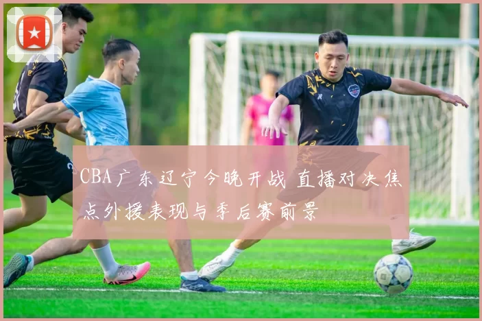 CBA广东辽宁今晚开战 直播对决焦点外援表现与季后赛前景