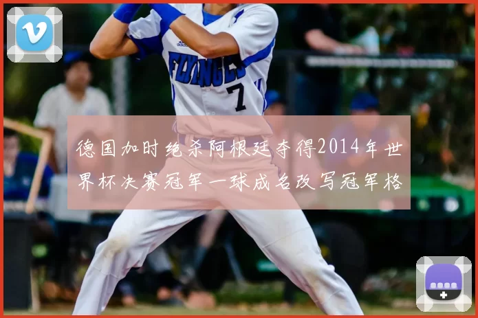 德国加时绝杀阿根廷夺得2014年世界杯决赛冠军一球成名改写冠军格局