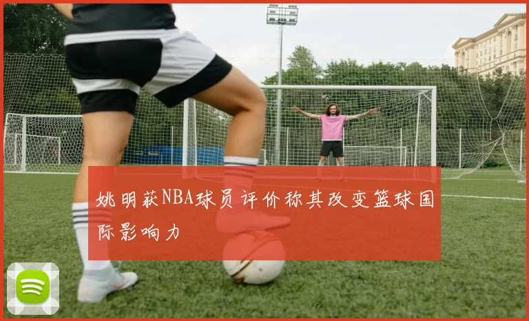 姚明获NBA球员评价称其改变篮球国际影响力