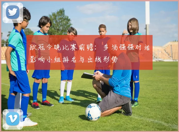 欧冠今晚比赛前瞻：多场强强对话影响小组排名与出线形势