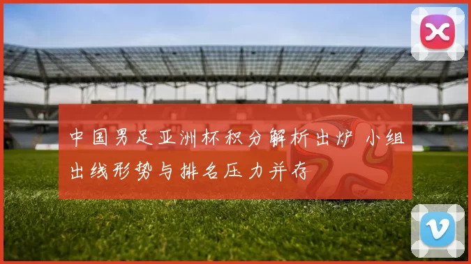 中国男足亚洲杯积分解析出炉 小组出线形势与排名压力并存